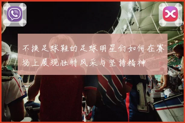 不换足球鞋的足球明星们如何在赛场上展现独特风采与坚持精神