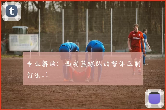 专业解读：西安篮球队的整体压制打法_1