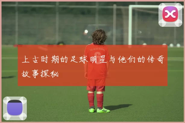 上古时期的足球明星与他们的传奇故事探秘