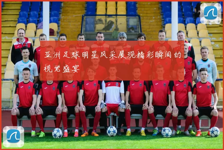 亚洲足球明星风采展现精彩瞬间的视觉盛宴