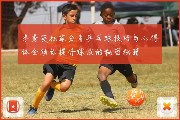 李秀英独家分享乒乓球技巧与心得体会助你提升球技的秘密秘籍