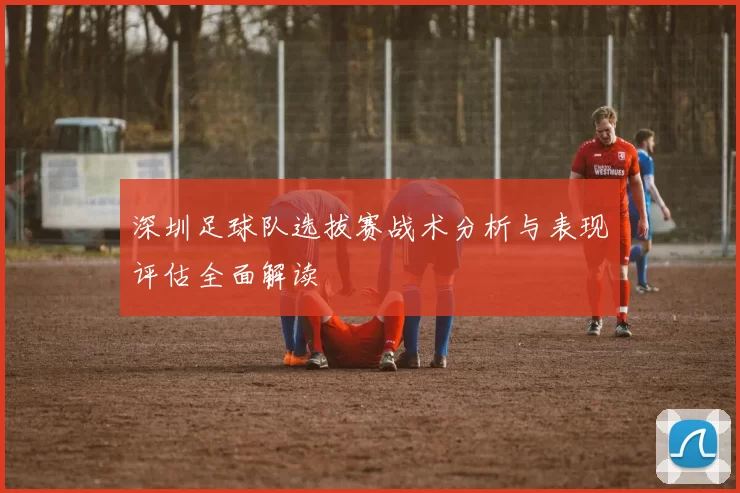 深圳足球队选拔赛战术分析与表现评估全面解读