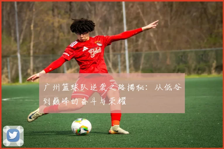 广州篮球队逆袭之路揭秘：从低谷到巅峰的奋斗与荣耀