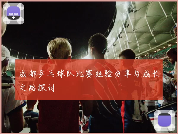 成都乒乓球队比赛经验分享与成长之路探讨