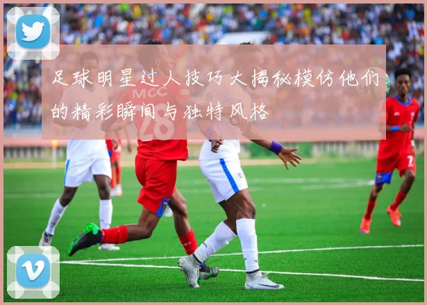 足球明星过人技巧大揭秘模仿他们的精彩瞬间与独特风格